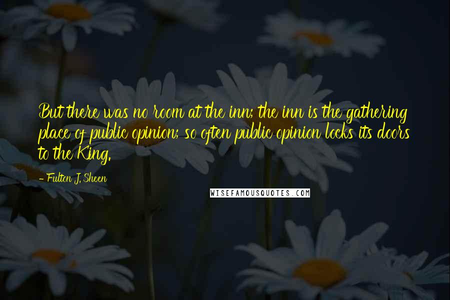 Fulton J. Sheen Quotes: But there was no room at the inn; the inn is the gathering place of public opinion; so often public opinion locks its doors to the King.