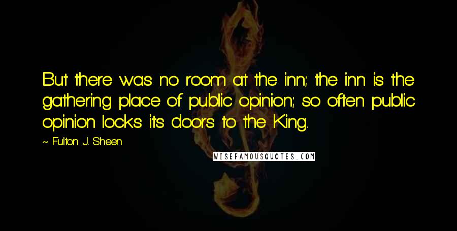 Fulton J. Sheen Quotes: But there was no room at the inn; the inn is the gathering place of public opinion; so often public opinion locks its doors to the King.