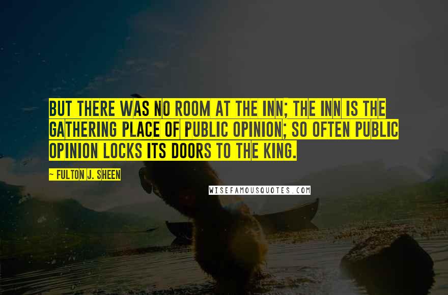 Fulton J. Sheen Quotes: But there was no room at the inn; the inn is the gathering place of public opinion; so often public opinion locks its doors to the King.