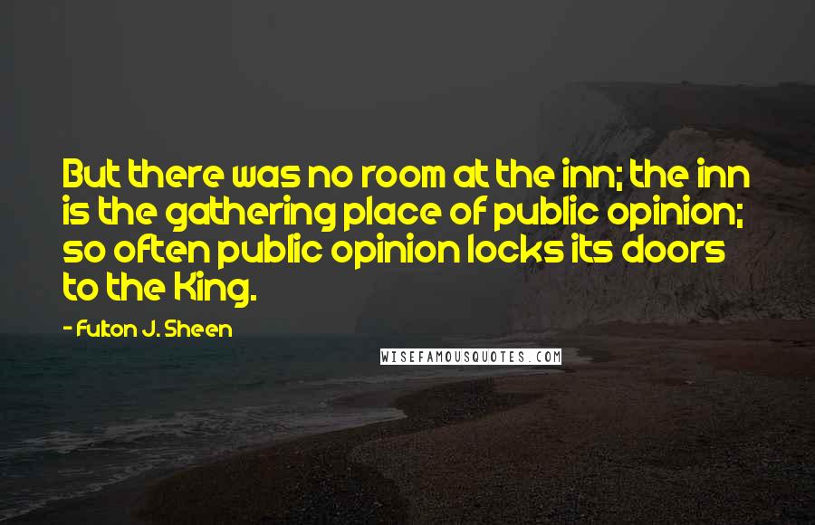 Fulton J. Sheen Quotes: But there was no room at the inn; the inn is the gathering place of public opinion; so often public opinion locks its doors to the King.