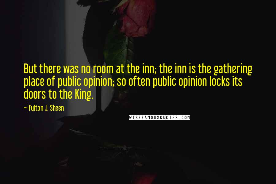 Fulton J. Sheen Quotes: But there was no room at the inn; the inn is the gathering place of public opinion; so often public opinion locks its doors to the King.