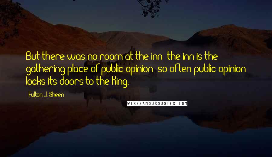 Fulton J. Sheen Quotes: But there was no room at the inn; the inn is the gathering place of public opinion; so often public opinion locks its doors to the King.