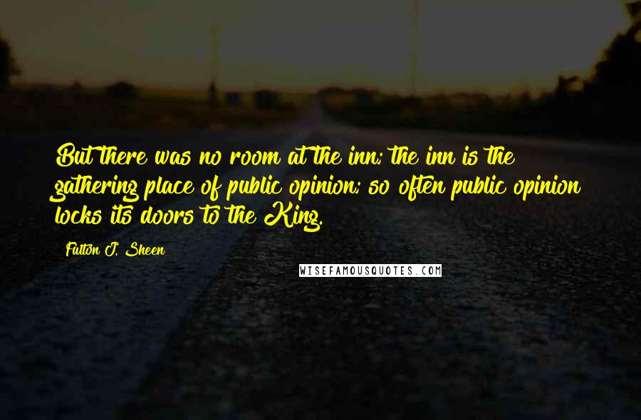 Fulton J. Sheen Quotes: But there was no room at the inn; the inn is the gathering place of public opinion; so often public opinion locks its doors to the King.