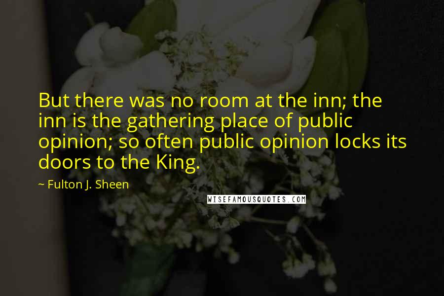 Fulton J. Sheen Quotes: But there was no room at the inn; the inn is the gathering place of public opinion; so often public opinion locks its doors to the King.