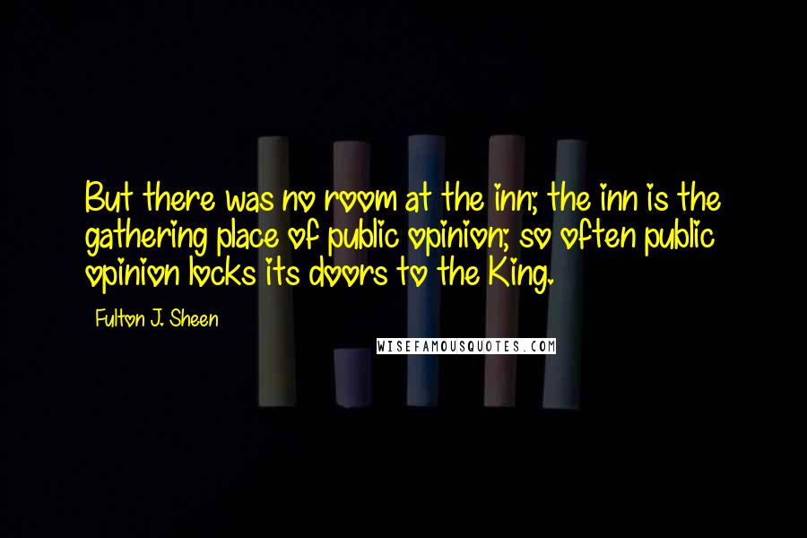 Fulton J. Sheen Quotes: But there was no room at the inn; the inn is the gathering place of public opinion; so often public opinion locks its doors to the King.