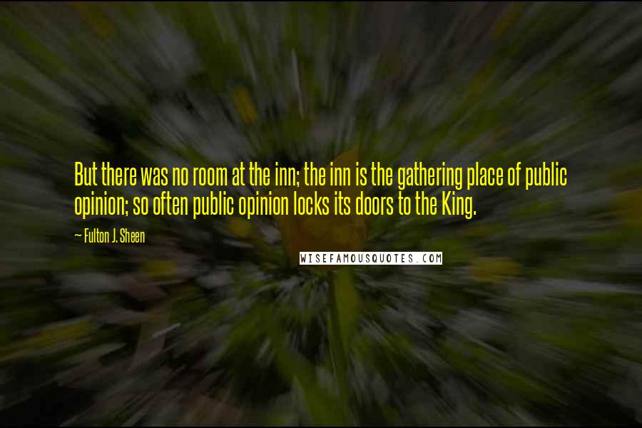 Fulton J. Sheen Quotes: But there was no room at the inn; the inn is the gathering place of public opinion; so often public opinion locks its doors to the King.