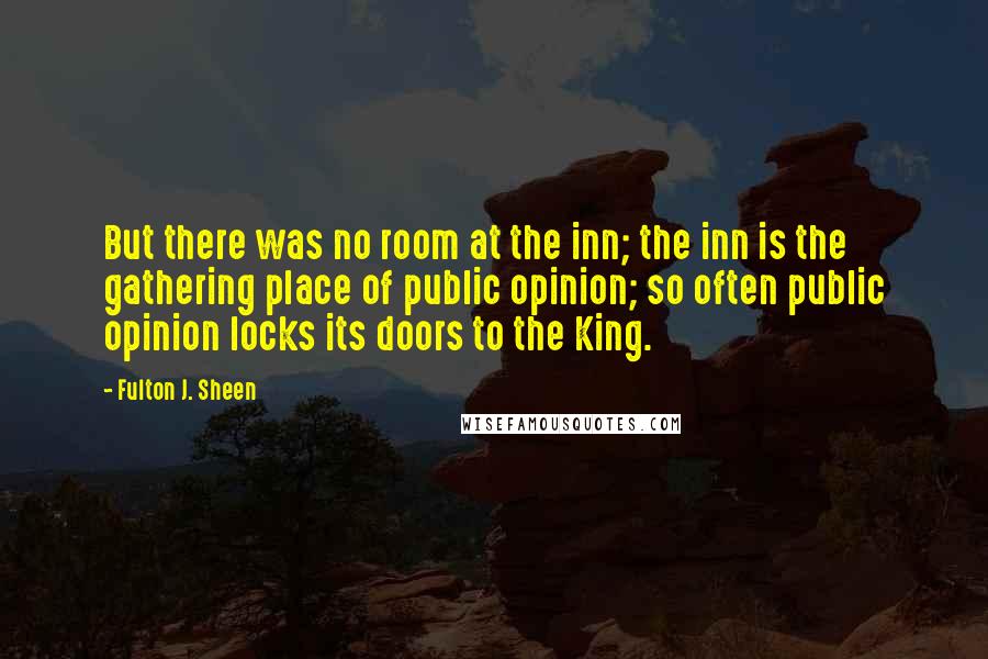 Fulton J. Sheen Quotes: But there was no room at the inn; the inn is the gathering place of public opinion; so often public opinion locks its doors to the King.