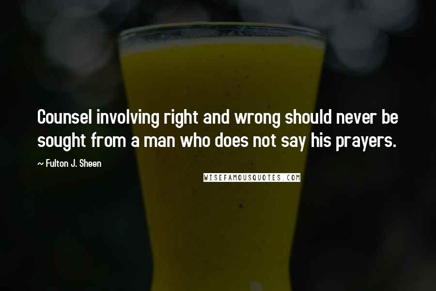 Fulton J. Sheen Quotes: Counsel involving right and wrong should never be sought from a man who does not say his prayers.