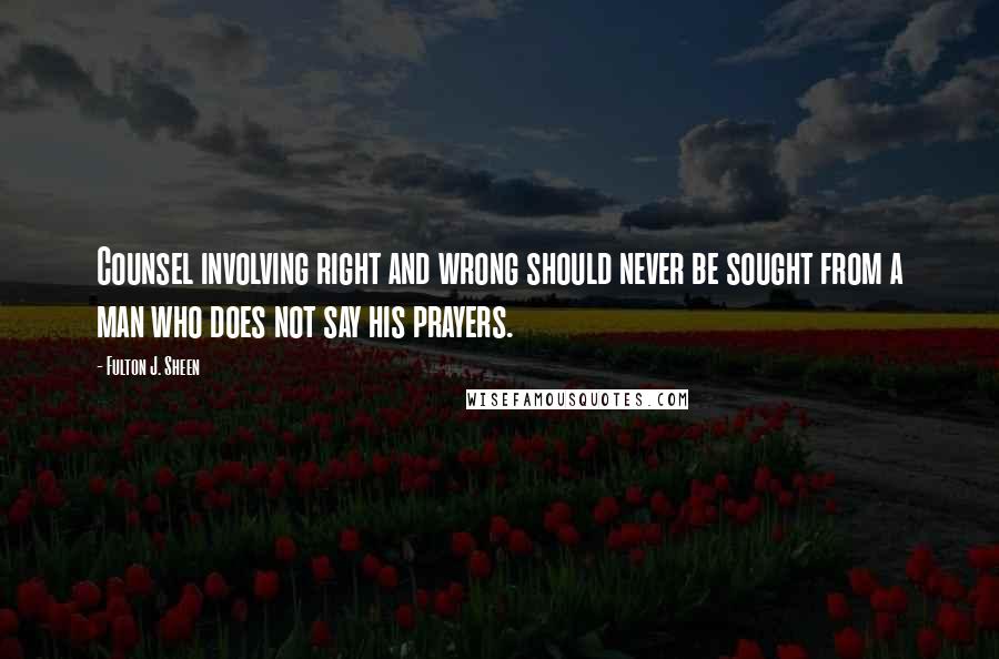 Fulton J. Sheen Quotes: Counsel involving right and wrong should never be sought from a man who does not say his prayers.