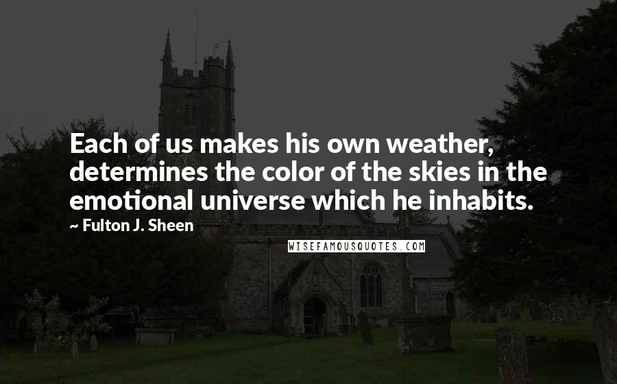 Fulton J. Sheen Quotes: Each of us makes his own weather, determines the color of the skies in the emotional universe which he inhabits.