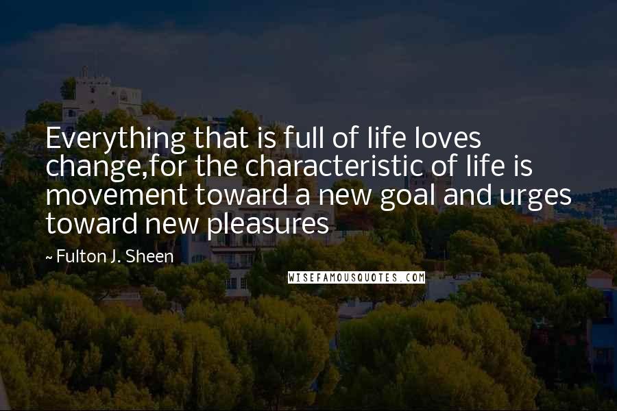 Fulton J. Sheen Quotes: Everything that is full of life loves change,for the characteristic of life is movement toward a new goal and urges toward new pleasures