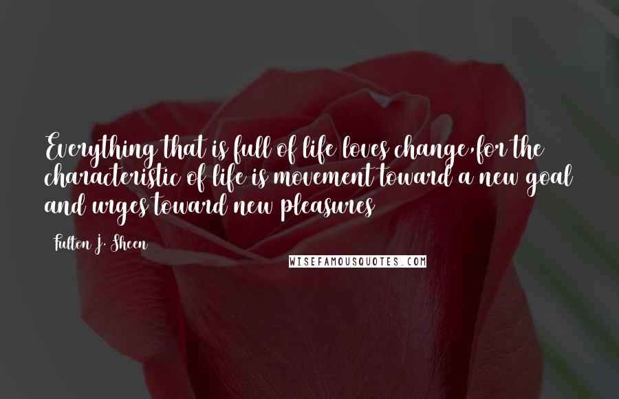 Fulton J. Sheen Quotes: Everything that is full of life loves change,for the characteristic of life is movement toward a new goal and urges toward new pleasures