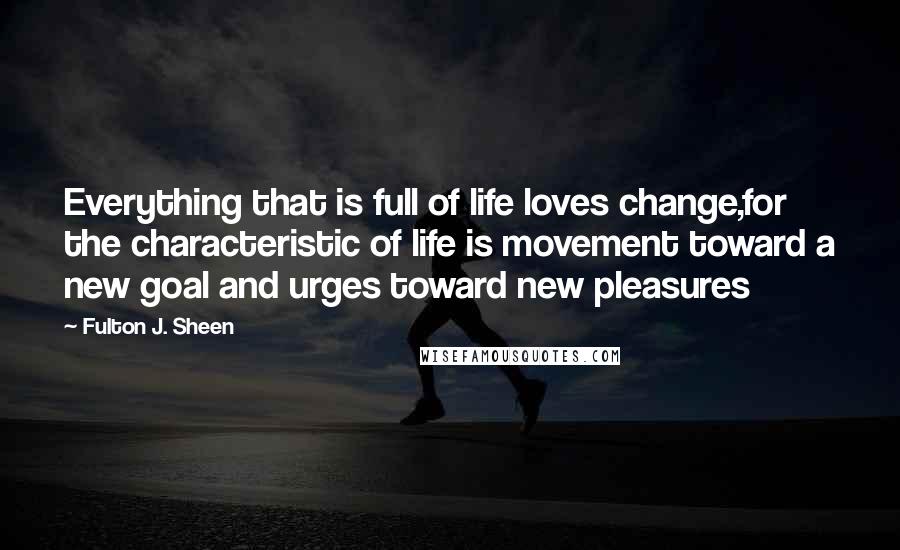 Fulton J. Sheen Quotes: Everything that is full of life loves change,for the characteristic of life is movement toward a new goal and urges toward new pleasures