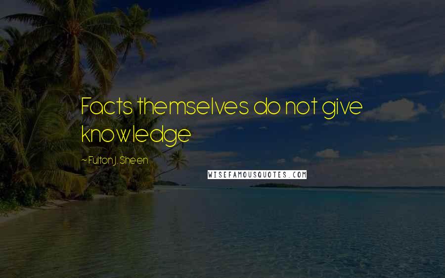 Fulton J. Sheen Quotes: Facts themselves do not give knowledge
