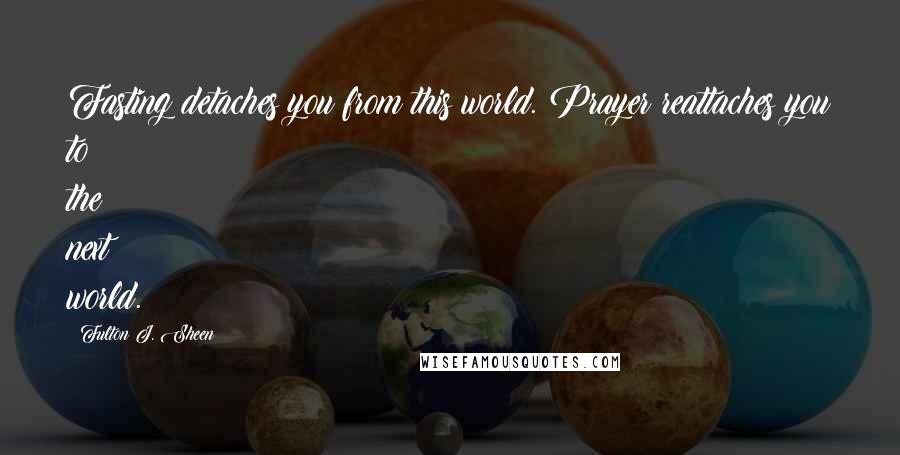 Fulton J. Sheen Quotes: Fasting detaches you from this world. Prayer reattaches you to the next world.