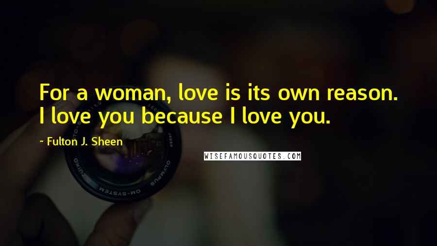 Fulton J. Sheen Quotes: For a woman, love is its own reason. I love you because I love you.