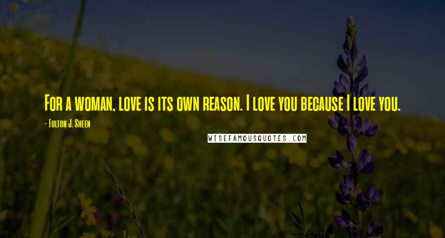 Fulton J. Sheen Quotes: For a woman, love is its own reason. I love you because I love you.
