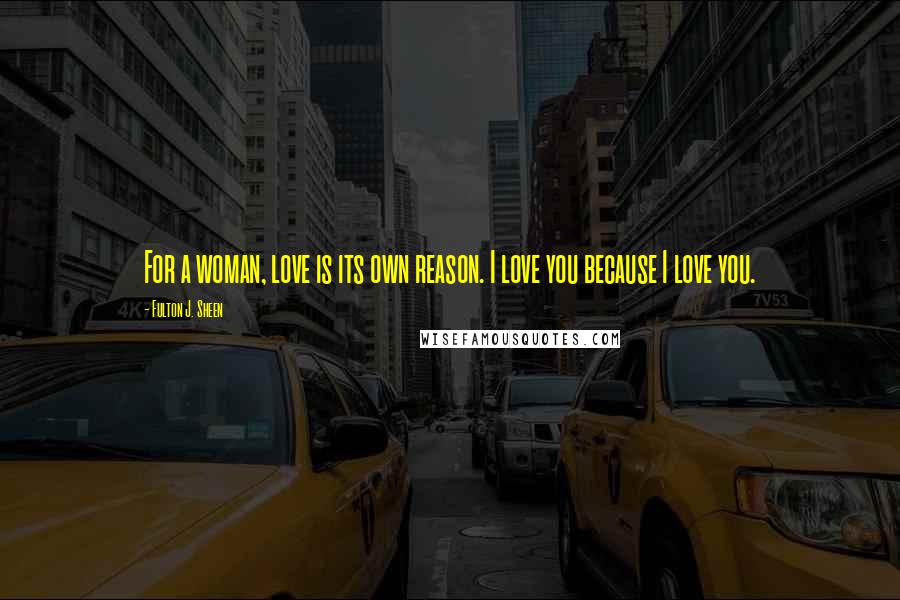 Fulton J. Sheen Quotes: For a woman, love is its own reason. I love you because I love you.
