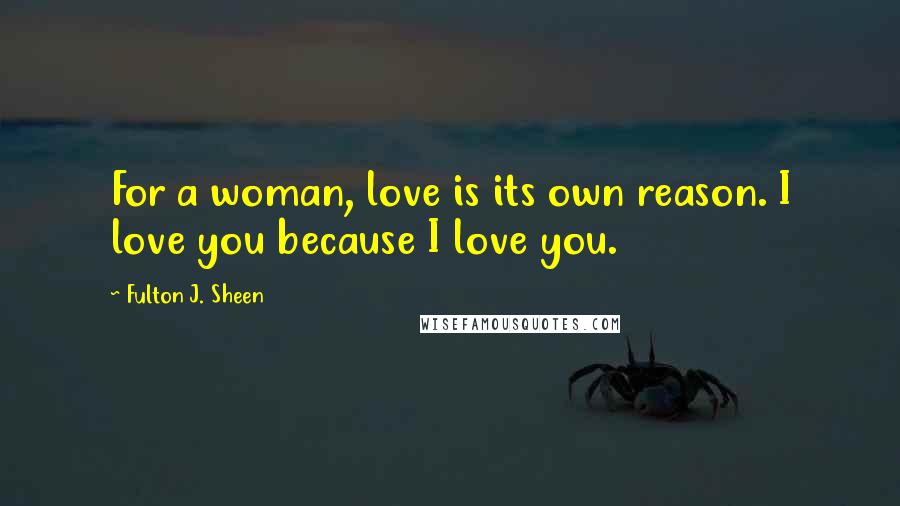 Fulton J. Sheen Quotes: For a woman, love is its own reason. I love you because I love you.