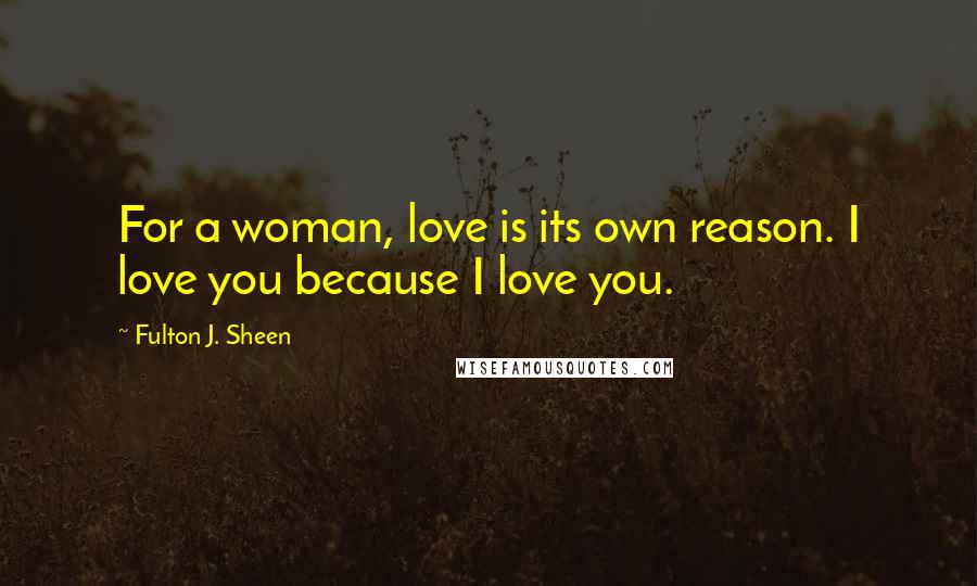 Fulton J. Sheen Quotes: For a woman, love is its own reason. I love you because I love you.