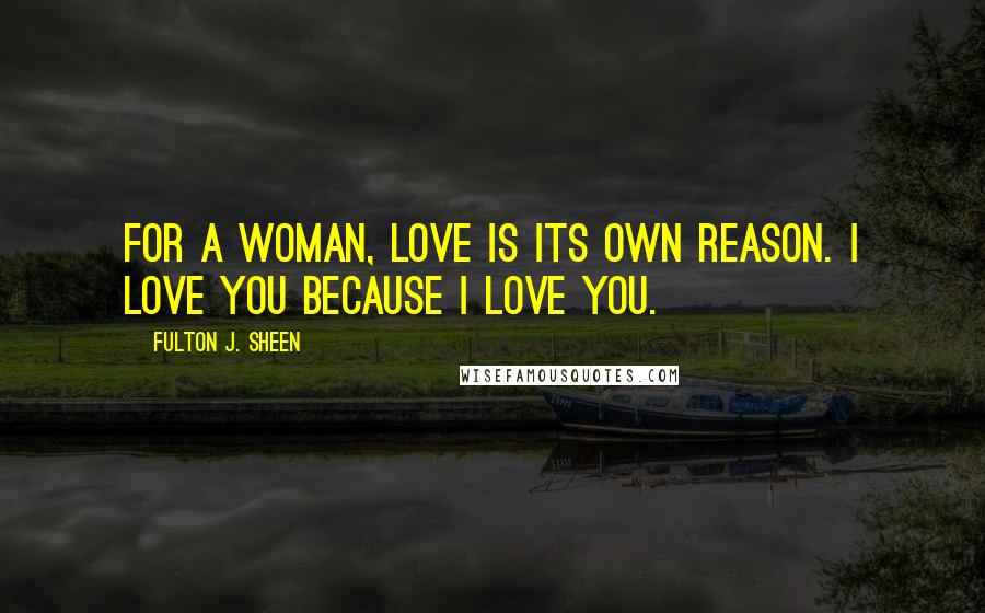 Fulton J. Sheen Quotes: For a woman, love is its own reason. I love you because I love you.
