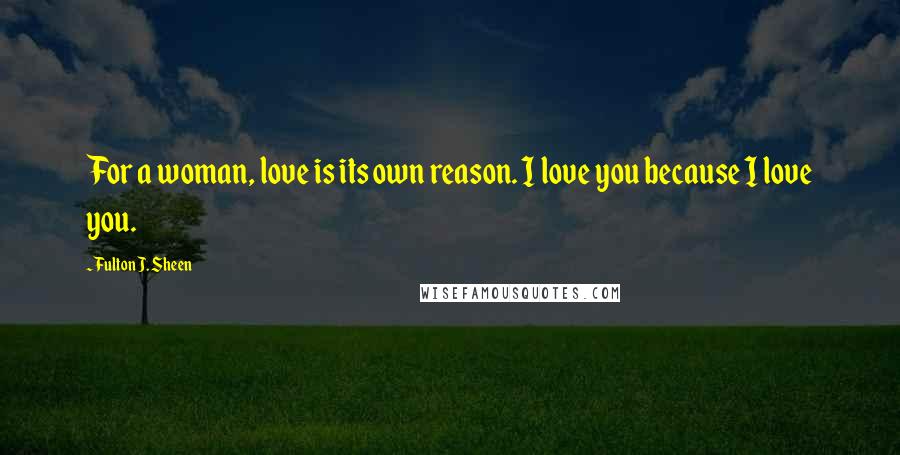 Fulton J. Sheen Quotes: For a woman, love is its own reason. I love you because I love you.