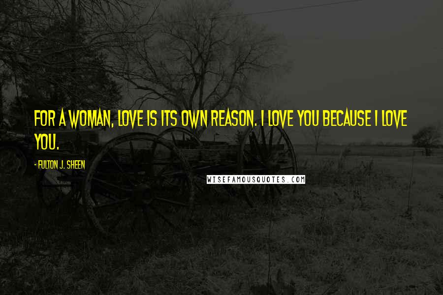 Fulton J. Sheen Quotes: For a woman, love is its own reason. I love you because I love you.
