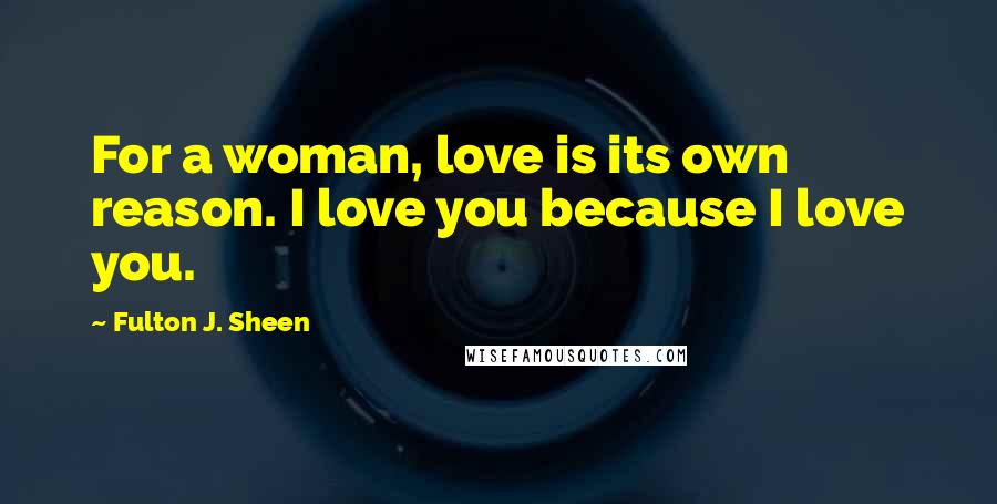 Fulton J. Sheen Quotes: For a woman, love is its own reason. I love you because I love you.