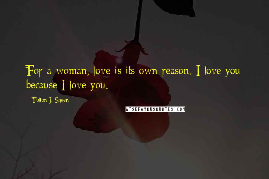 Fulton J. Sheen Quotes: For a woman, love is its own reason. I love you because I love you.