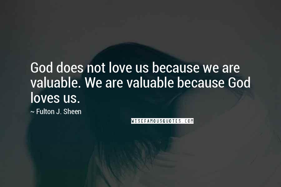 Fulton J. Sheen Quotes: God does not love us because we are valuable. We are valuable because God loves us.