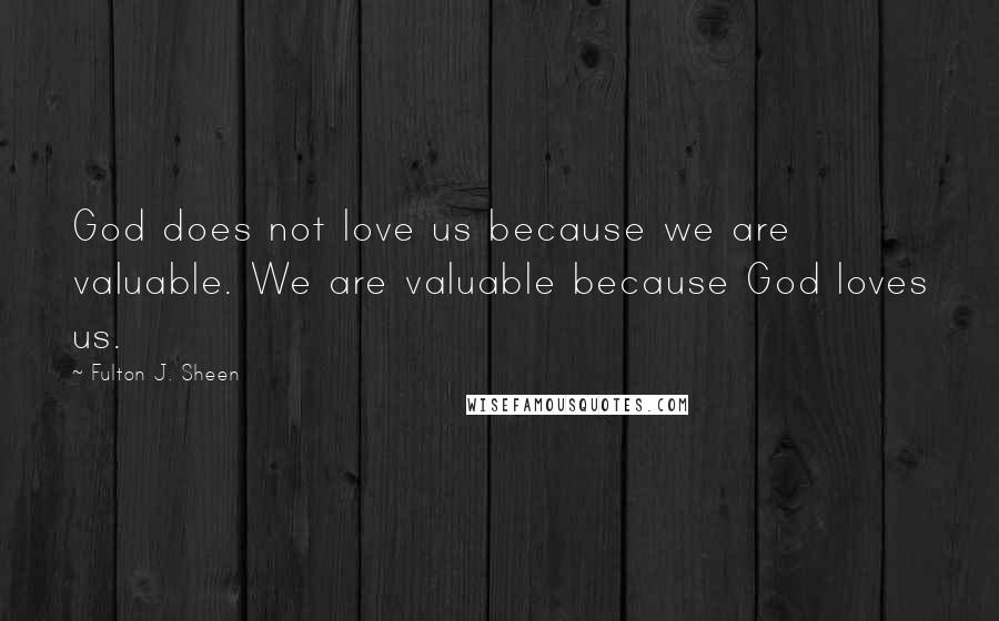 Fulton J. Sheen Quotes: God does not love us because we are valuable. We are valuable because God loves us.