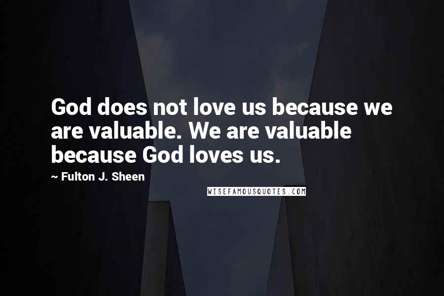 Fulton J. Sheen Quotes: God does not love us because we are valuable. We are valuable because God loves us.