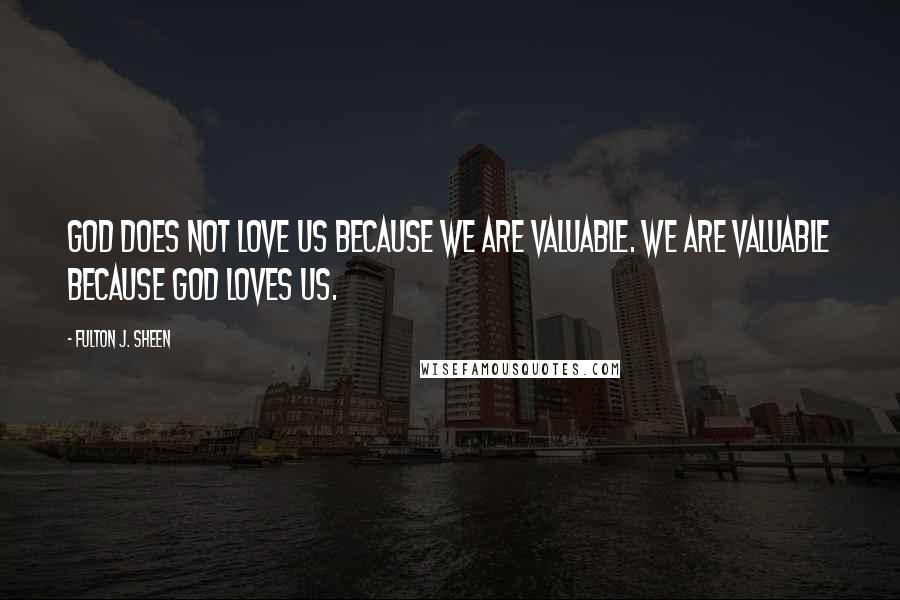 Fulton J. Sheen Quotes: God does not love us because we are valuable. We are valuable because God loves us.