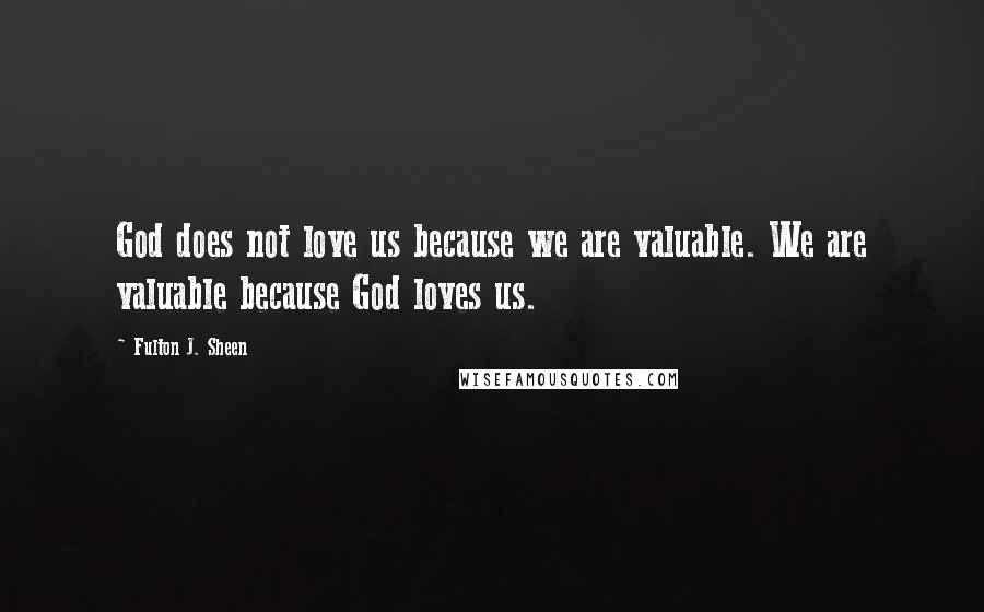 Fulton J. Sheen Quotes: God does not love us because we are valuable. We are valuable because God loves us.