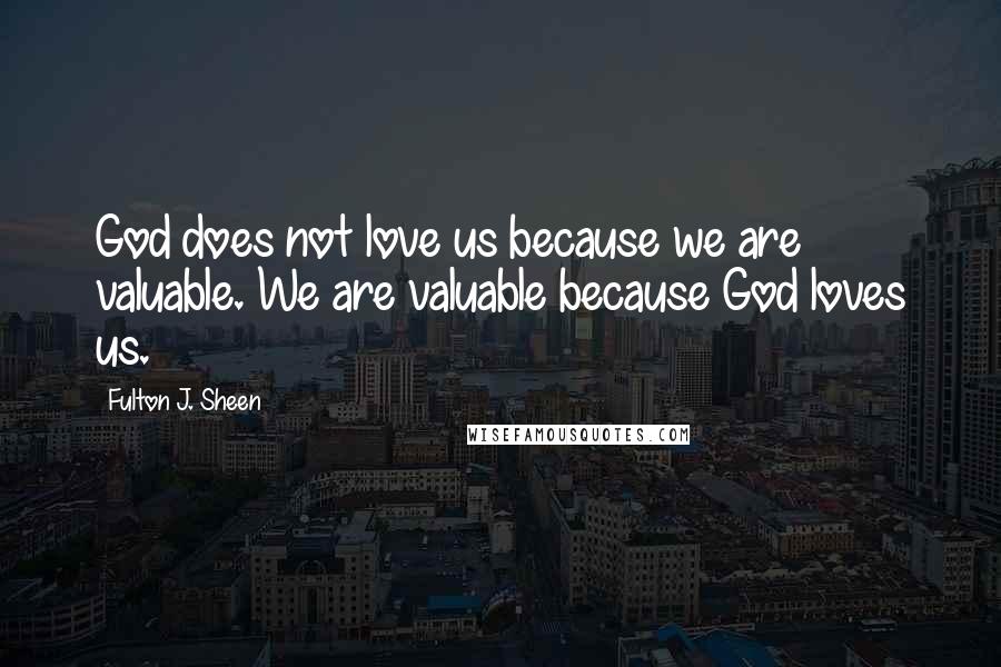 Fulton J. Sheen Quotes: God does not love us because we are valuable. We are valuable because God loves us.