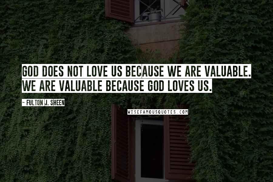 Fulton J. Sheen Quotes: God does not love us because we are valuable. We are valuable because God loves us.