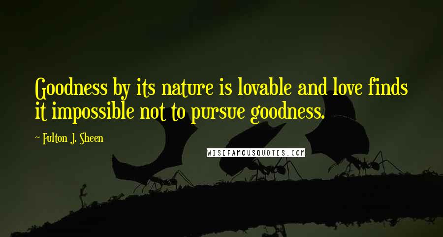 Fulton J. Sheen Quotes: Goodness by its nature is lovable and love finds it impossible not to pursue goodness.