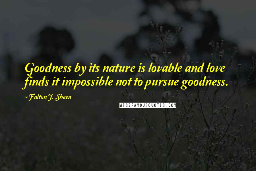 Fulton J. Sheen Quotes: Goodness by its nature is lovable and love finds it impossible not to pursue goodness.