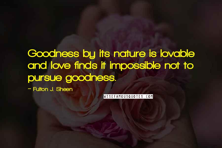 Fulton J. Sheen Quotes: Goodness by its nature is lovable and love finds it impossible not to pursue goodness.