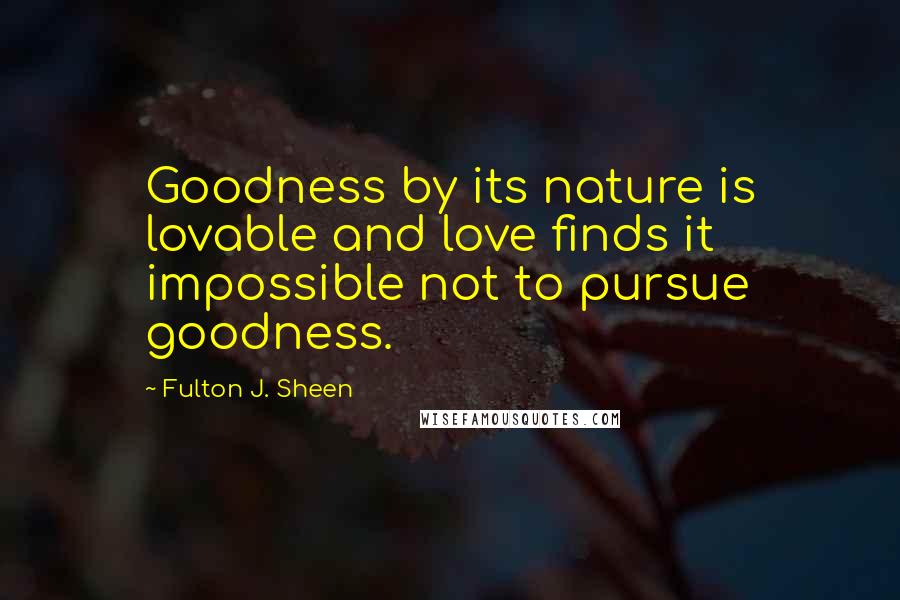 Fulton J. Sheen Quotes: Goodness by its nature is lovable and love finds it impossible not to pursue goodness.