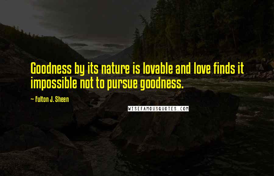 Fulton J. Sheen Quotes: Goodness by its nature is lovable and love finds it impossible not to pursue goodness.