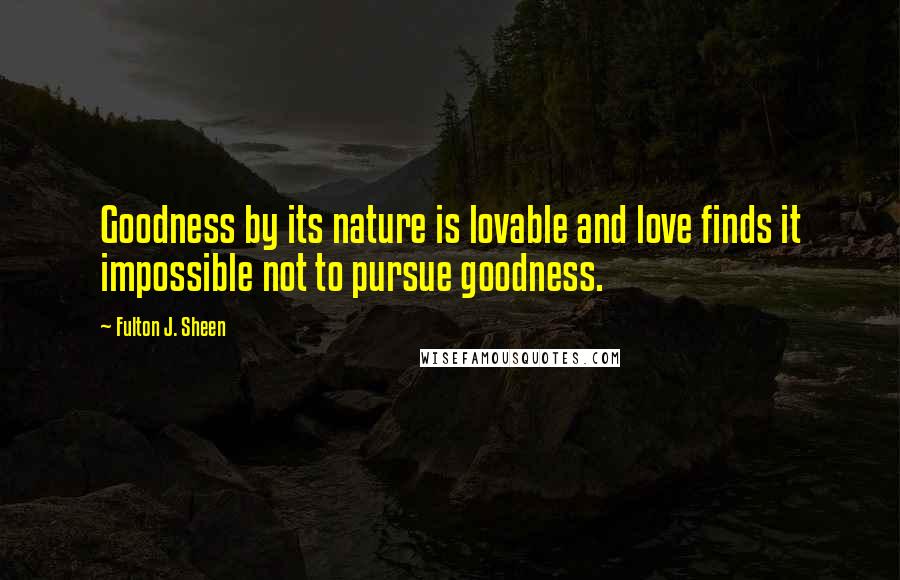 Fulton J. Sheen Quotes: Goodness by its nature is lovable and love finds it impossible not to pursue goodness.