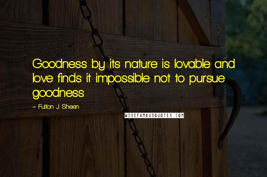 Fulton J. Sheen Quotes: Goodness by its nature is lovable and love finds it impossible not to pursue goodness.