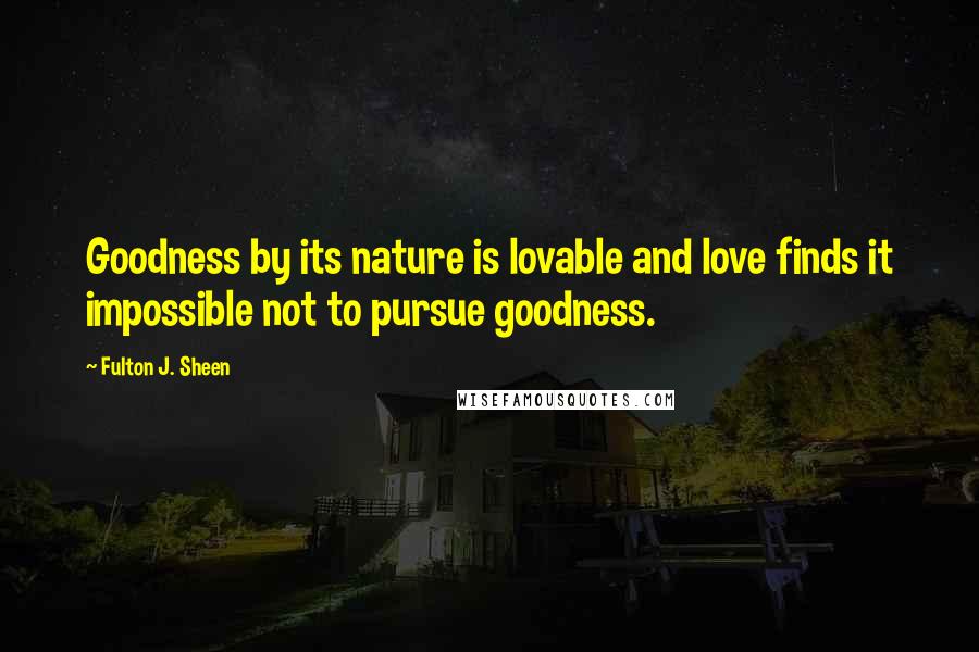 Fulton J. Sheen Quotes: Goodness by its nature is lovable and love finds it impossible not to pursue goodness.