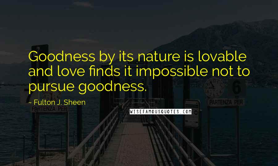 Fulton J. Sheen Quotes: Goodness by its nature is lovable and love finds it impossible not to pursue goodness.