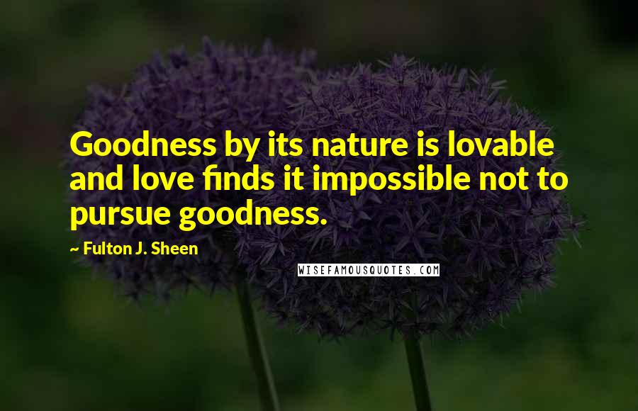 Fulton J. Sheen Quotes: Goodness by its nature is lovable and love finds it impossible not to pursue goodness.