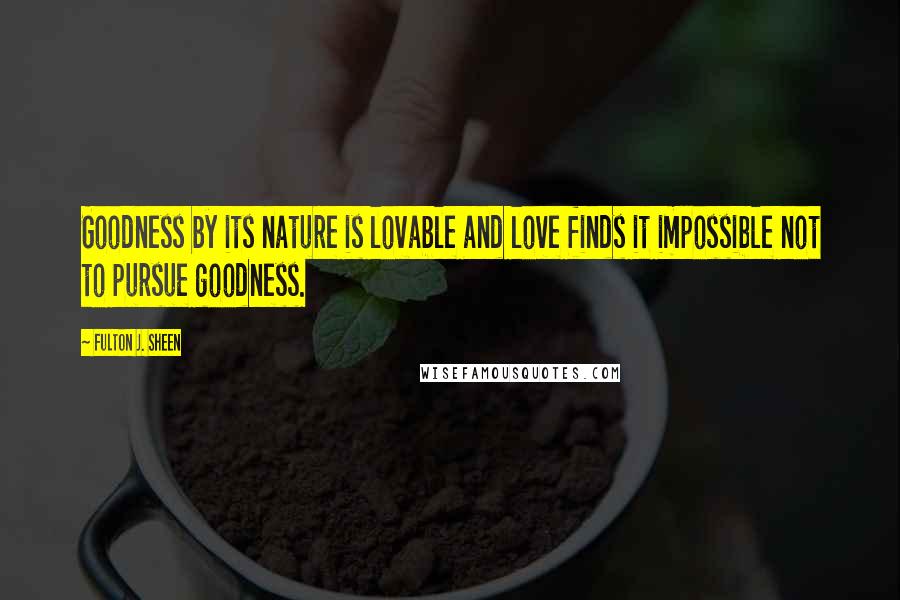 Fulton J. Sheen Quotes: Goodness by its nature is lovable and love finds it impossible not to pursue goodness.