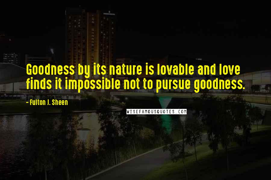 Fulton J. Sheen Quotes: Goodness by its nature is lovable and love finds it impossible not to pursue goodness.