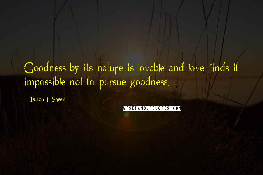 Fulton J. Sheen Quotes: Goodness by its nature is lovable and love finds it impossible not to pursue goodness.