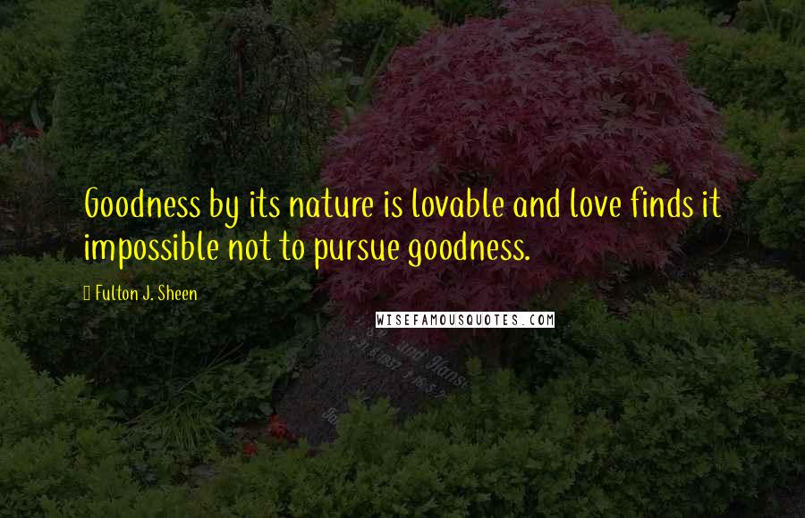 Fulton J. Sheen Quotes: Goodness by its nature is lovable and love finds it impossible not to pursue goodness.